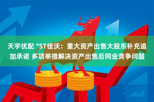 天宇优配 *ST佳沃：重大资产出售大股东补充追加承诺 多项举措解决资产出售后同业竞争问题
