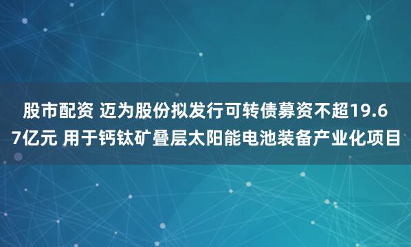股市配资 迈为股份拟发行可转债募资不超19.67亿元 用于钙钛矿叠层太阳能电池装备产业化项目