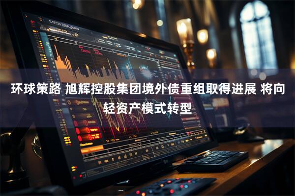 环球策路 旭辉控股集团境外债重组取得进展 将向轻资产模式转型