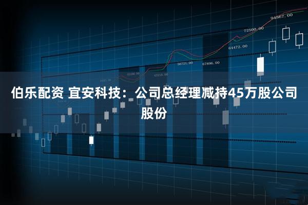 伯乐配资 宜安科技：公司总经理减持45万股公司股份
