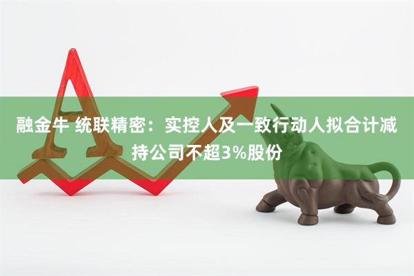 融金牛 统联精密：实控人及一致行动人拟合计减持公司不超3%股份