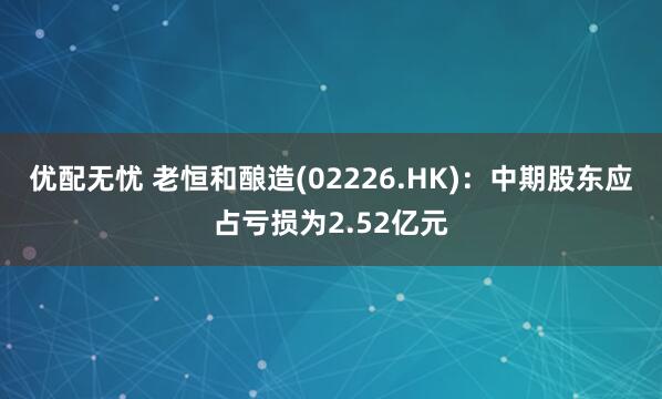 优配无忧 老恒和酿造(02226.HK)：中期股东应占亏损为2.52亿元
