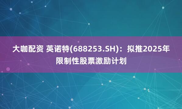 大咖配资 英诺特(688253.SH)：拟推2025年限制性股票激励计划