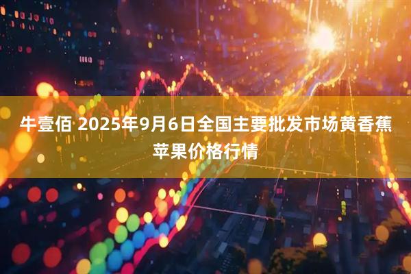 牛壹佰 2025年9月6日全国主要批发市场黄香蕉苹果价格行情