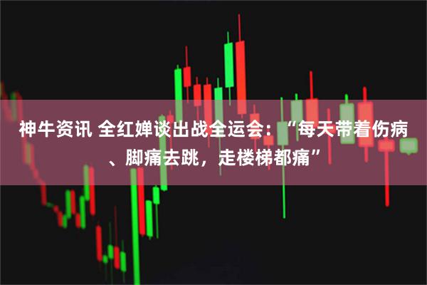 神牛资讯 全红婵谈出战全运会：“每天带着伤病、脚痛去跳，走楼梯都痛”