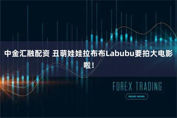 中金汇融配资 丑萌娃娃拉布布Labubu要拍大电影啦！