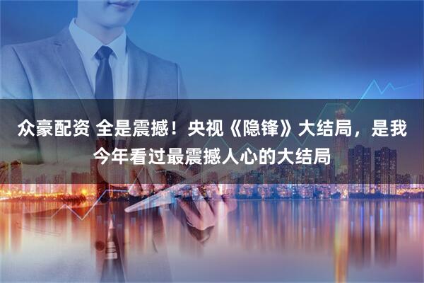 众豪配资 全是震撼！央视《隐锋》大结局，是我今年看过最震撼人心的大结局