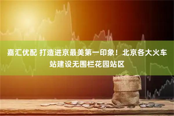 嘉汇优配 打造进京最美第一印象！北京各大火车站建设无围栏花园站区