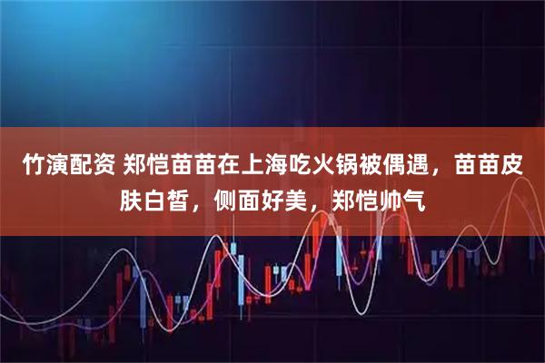 竹演配资 郑恺苗苗在上海吃火锅被偶遇，苗苗皮肤白皙，侧面好美，郑恺帅气