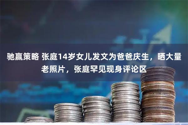 驰赢策略 张庭14岁女儿发文为爸爸庆生，晒大量老照片，张庭罕见现身评论区