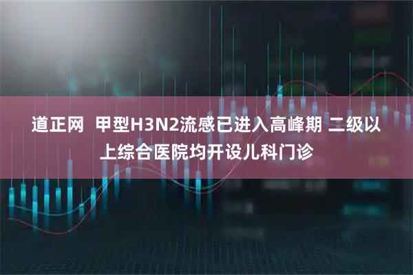 道正网  甲型H3N2流感已进入高峰期 二级以上综合医院均开设儿科门诊