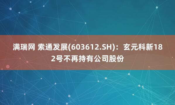 满瑞网 索通发展(603612.SH)：玄元科新182号不再持有公司股份
