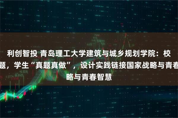 利创智投 青岛理工大学建筑与城乡规划学院：校友出题，学生“真题真做”，设计实践链接国家战略与青春智慧