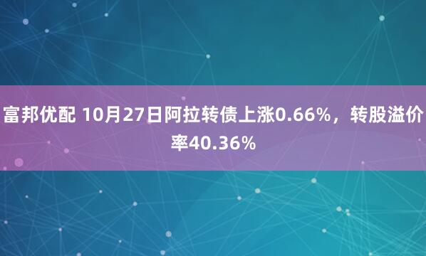 富邦优配 10月27日阿拉转债上涨0.66%，转股溢价率40.36%