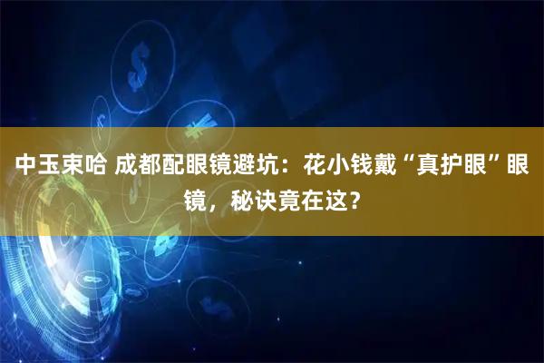 中玉束哈 成都配眼镜避坑：花小钱戴“真护眼”眼镜，秘诀竟在这？