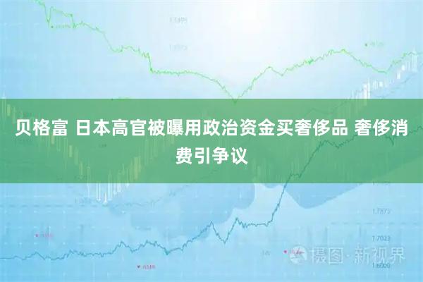 贝格富 日本高官被曝用政治资金买奢侈品 奢侈消费引争议