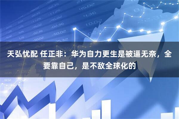 天弘忧配 任正非：华为自力更生是被逼无奈，全要靠自己，是不敌全球化的