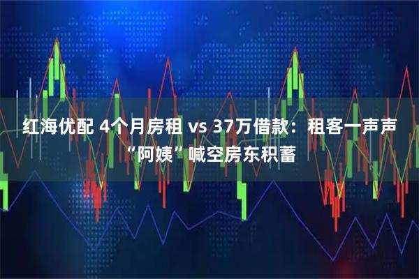 红海优配 4个月房租 vs 37万借款：租客一声声“阿姨”喊空房东积蓄