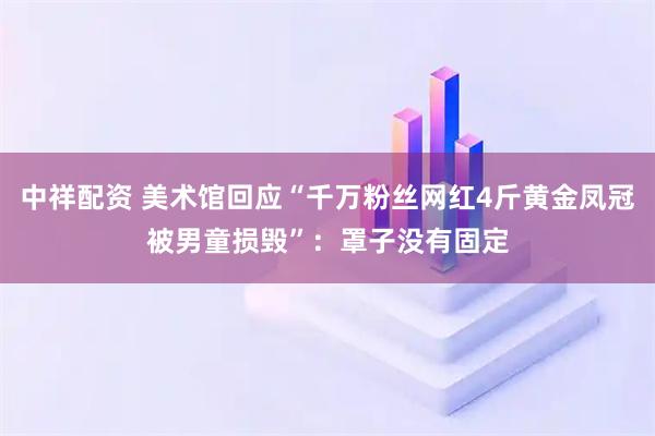 中祥配资 美术馆回应“千万粉丝网红4斤黄金凤冠被男童损毁”：罩子没有固定