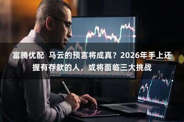 富腾优配  马云的预言将成真？2026年手上还握有存款的人，或将面临三大挑战