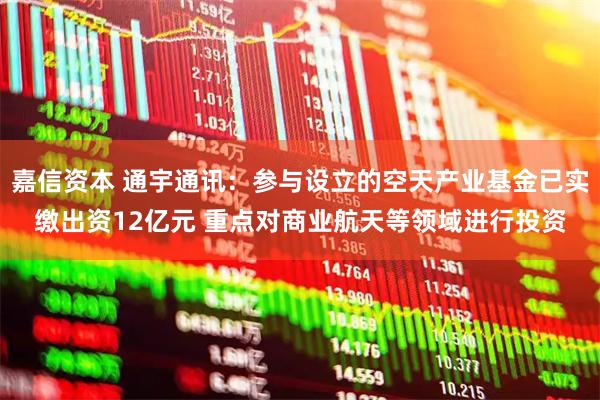 嘉信资本 通宇通讯：参与设立的空天产业基金已实缴出资12亿元 重点对商业航天等领域进行投资