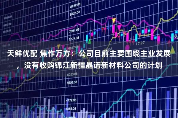 天鲜优配 焦作万方：公司目前主要围绕主业发展，没有收购锦江新疆晶诺新材料公司的计划