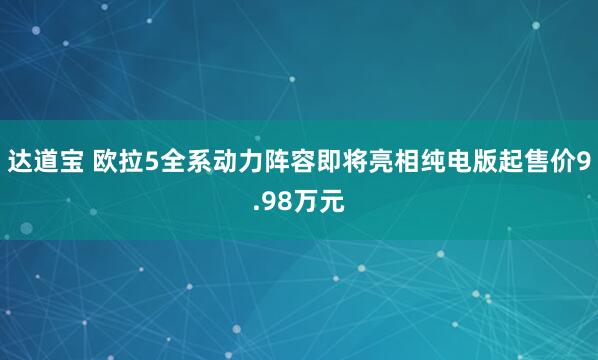 达道宝 欧拉5全系动力阵容即将亮相纯电版起售价9.98万元