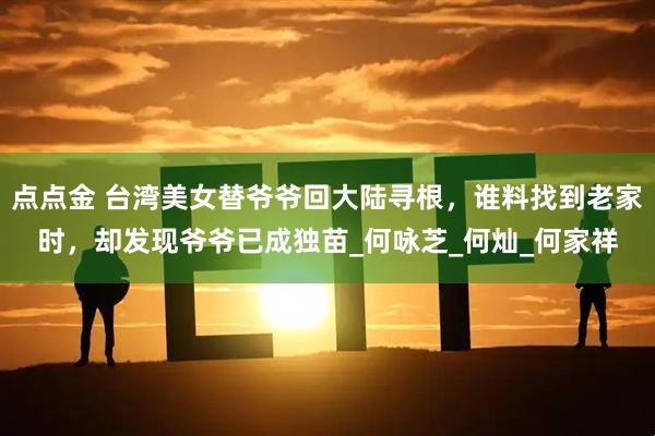 点点金 台湾美女替爷爷回大陆寻根，谁料找到老家时，却发现爷爷已成独苗_何咏芝_何灿_何家祥